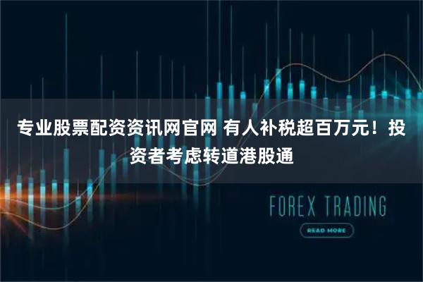 专业股票配资资讯网官网 有人补税超百万元！投资者考虑转道港股通