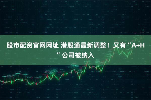 股市配资官网网址 港股通最新调整！又有“A+H”公司被纳入