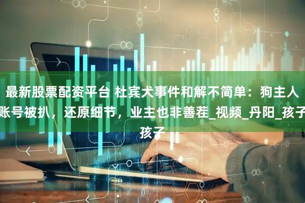 最新股票配资平台 杜宾犬事件和解不简单：狗主人账号被扒，还原细节，业主也非善茬_视频_丹阳_孩子