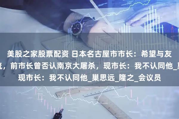 美股之家股票配资 日本名古屋市市长：希望与友好城市南京恢复交流，前市长曾否认南京大屠杀，现市长：我不认同他_巢思远_隆之_会议员