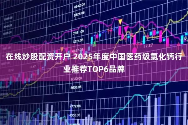 在线炒股配资开户 2025年度中国医药级氯化钙行业推荐TOP6品牌